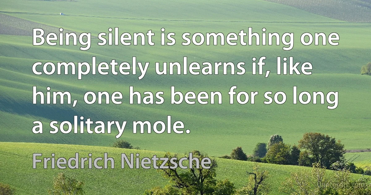 Being silent is something one completely unlearns if, like him, one has been for so long a solitary mole. (Friedrich Nietzsche)