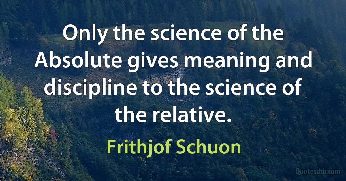 Only the science of the Absolute gives meaning and discipline to the science of the relative. (Frithjof Schuon)