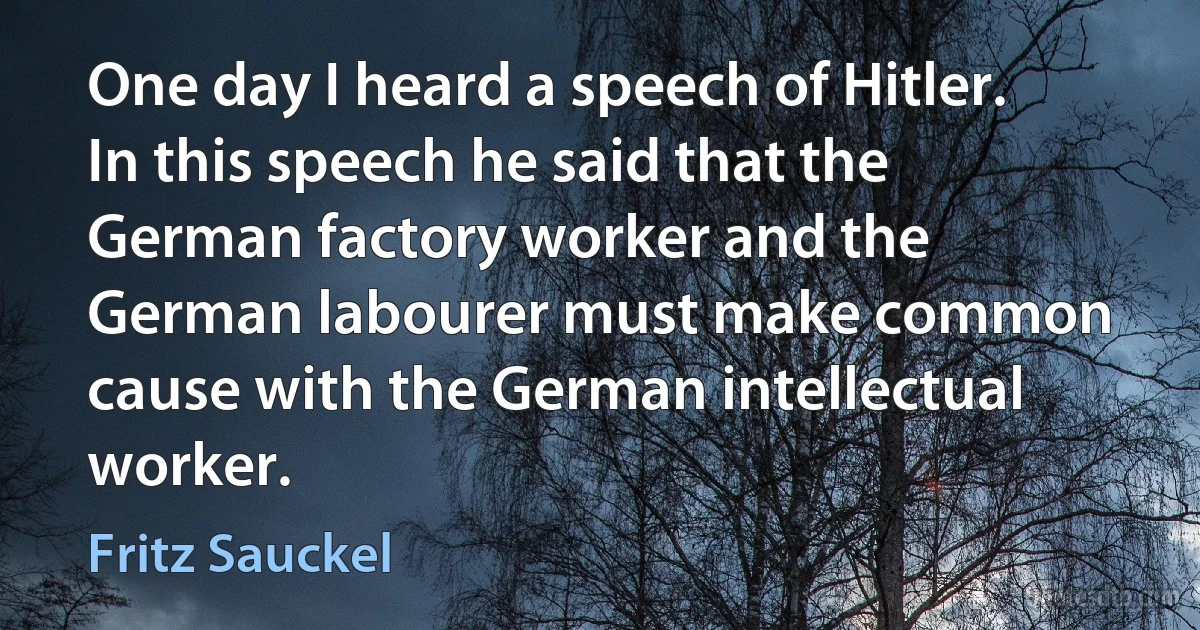 One day I heard a speech of Hitler. In this speech he said that the German factory worker and the German labourer must make common cause with the German intellectual worker. (Fritz Sauckel)