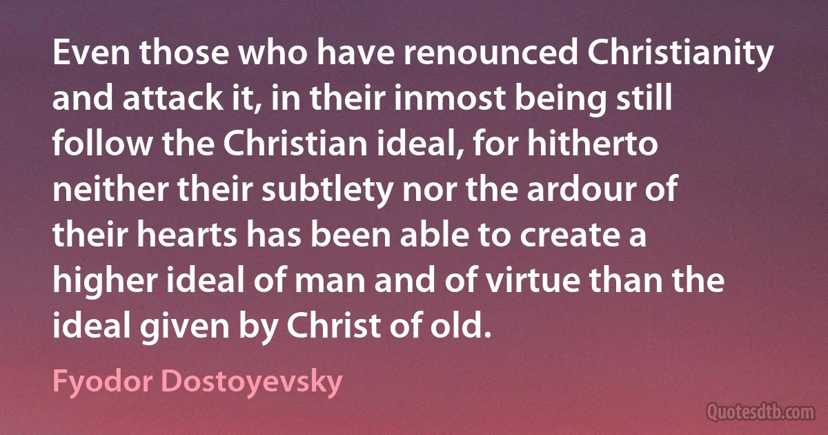 Even those who have renounced Christianity and attack it, in their inmost being still follow the Christian ideal, for hitherto neither their subtlety nor the ardour of their hearts has been able to create a higher ideal of man and of virtue than the ideal given by Christ of old. (Fyodor Dostoyevsky)