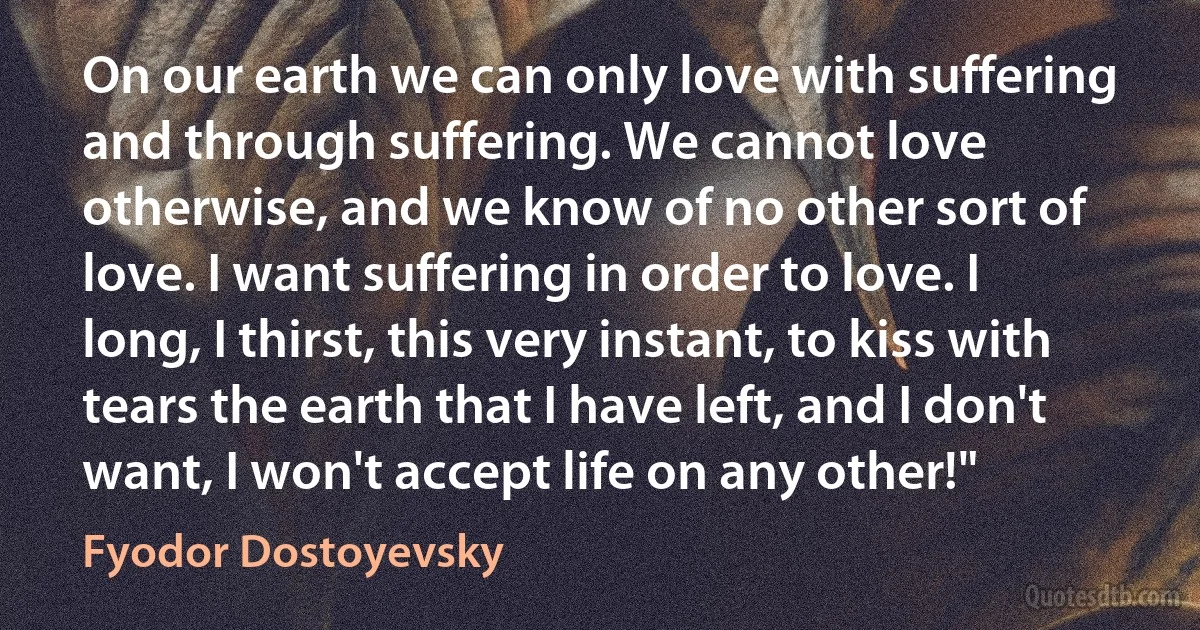 On our earth we can only love with suffering and through suffering. We cannot love otherwise, and we know of no other sort of love. I want suffering in order to love. I long, I thirst, this very instant, to kiss with tears the earth that I have left, and I don't want, I won't accept life on any other!" (Fyodor Dostoyevsky)