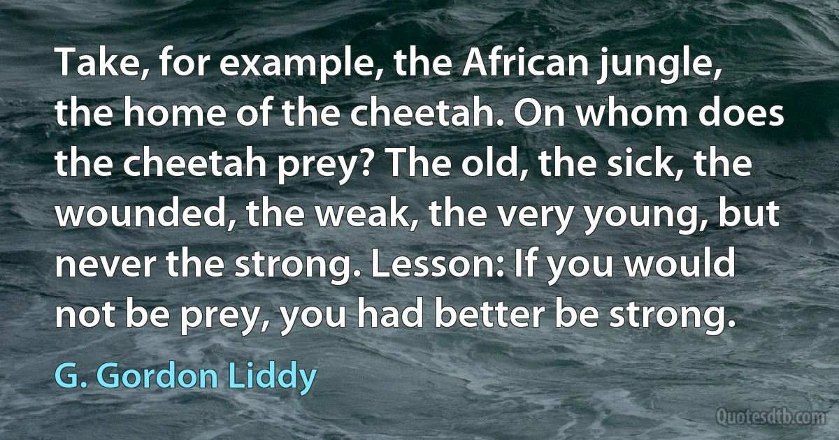 Take, for example, the African jungle, the home of the cheetah. On whom does the cheetah prey? The old, the sick, the wounded, the weak, the very young, but never the strong. Lesson: If you would not be prey, you had better be strong. (G. Gordon Liddy)