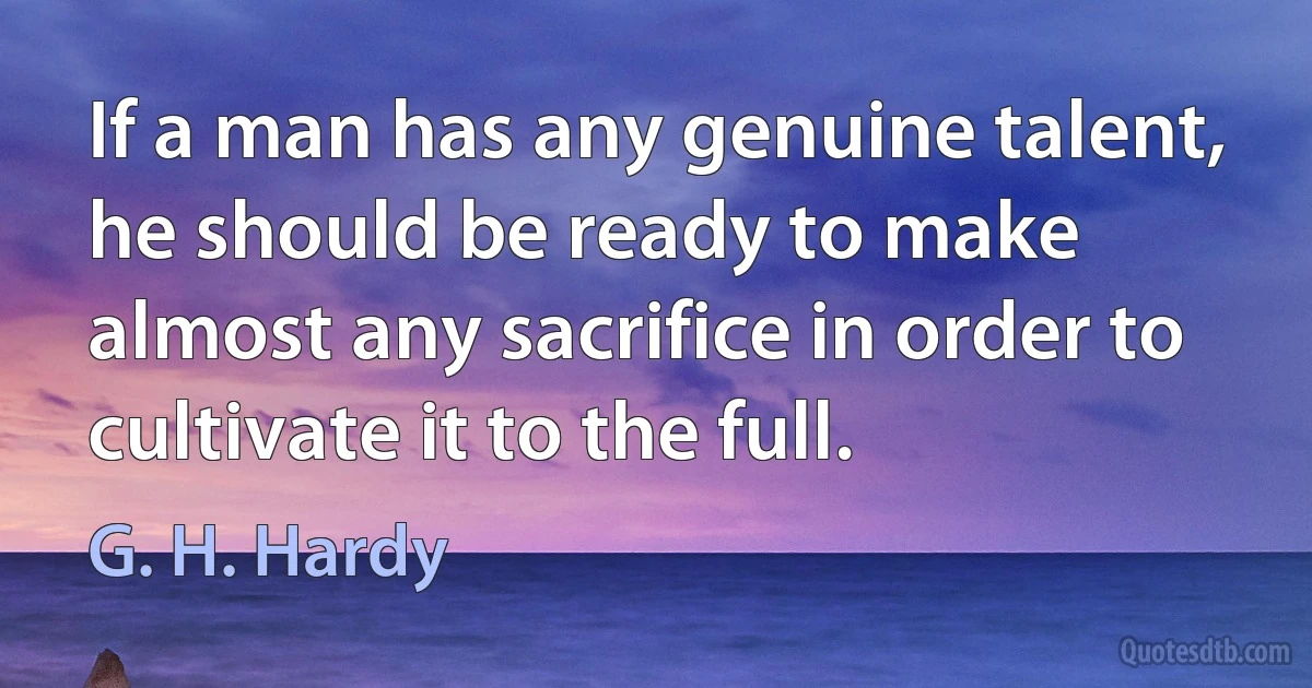 If a man has any genuine talent, he should be ready to make almost any sacrifice in order to cultivate it to the full. (G. H. Hardy)