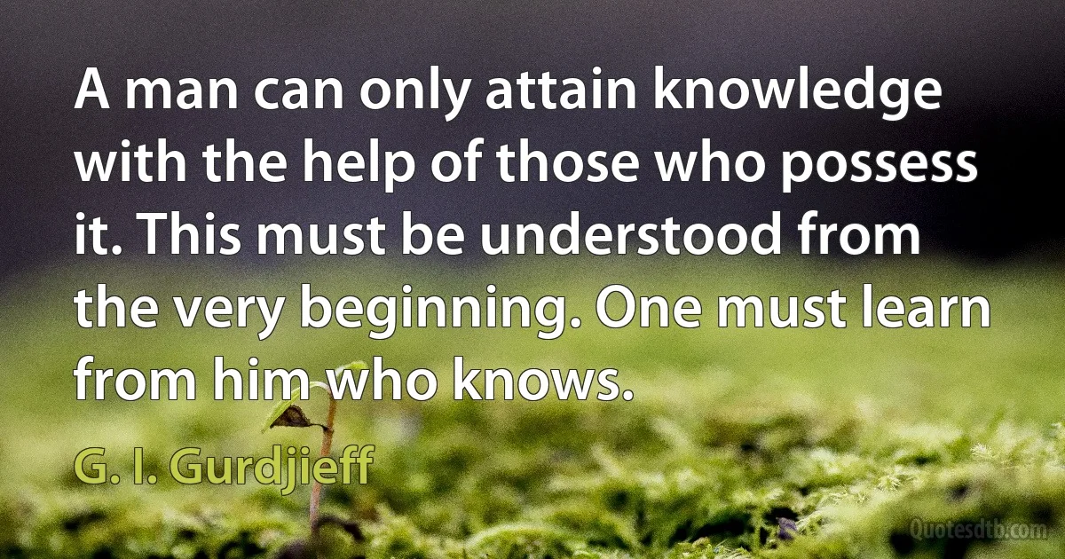 A man can only attain knowledge with the help of those who possess it. This must be understood from the very beginning. One must learn from him who knows. (G. I. Gurdjieff)