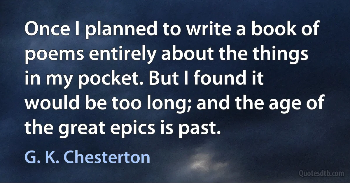 Once I planned to write a book of poems entirely about the things in my pocket. But I found it would be too long; and the age of the great epics is past. (G. K. Chesterton)