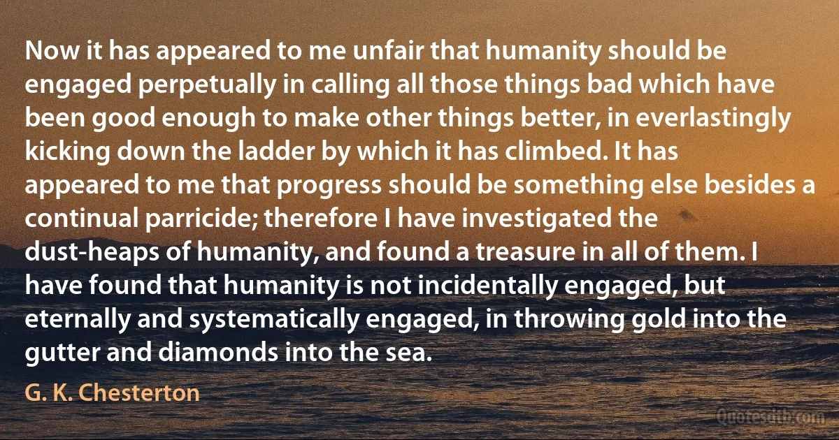 Now it has appeared to me unfair that humanity should be engaged perpetually in calling all those things bad which have been good enough to make other things better, in everlastingly kicking down the ladder by which it has climbed. It has appeared to me that progress should be something else besides a continual parricide; therefore I have investigated the dust-heaps of humanity, and found a treasure in all of them. I have found that humanity is not incidentally engaged, but eternally and systematically engaged, in throwing gold into the gutter and diamonds into the sea. (G. K. Chesterton)