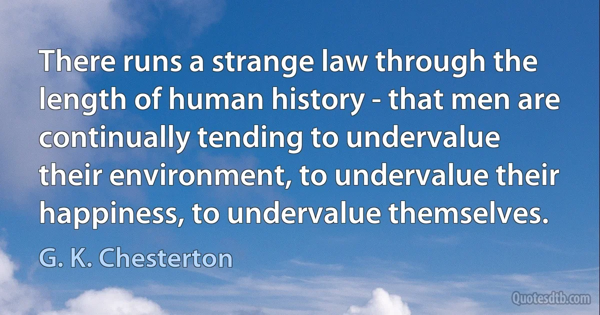 There runs a strange law through the length of human history - that men are continually tending to undervalue their environment, to undervalue their happiness, to undervalue themselves. (G. K. Chesterton)