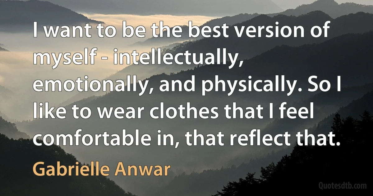 I want to be the best version of myself - intellectually, emotionally, and physically. So I like to wear clothes that I feel comfortable in, that reflect that. (Gabrielle Anwar)