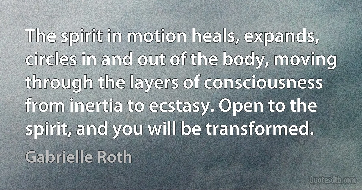 The spirit in motion heals, expands, circles in and out of the body, moving through the layers of consciousness from inertia to ecstasy. Open to the spirit, and you will be transformed. (Gabrielle Roth)