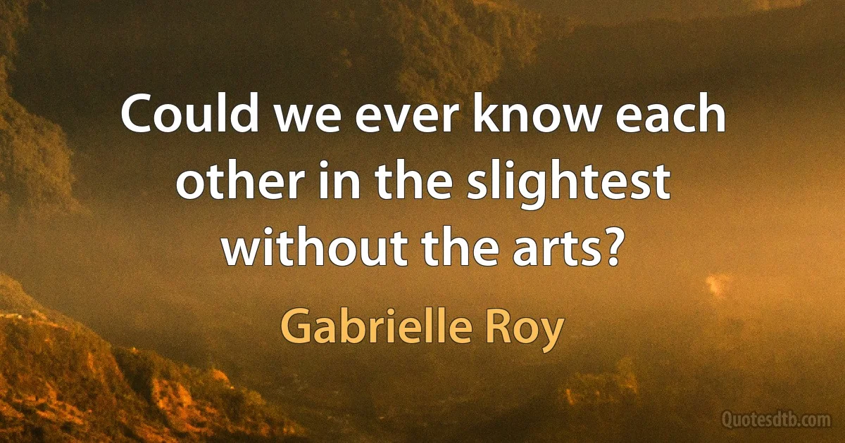 Could we ever know each other in the slightest without the arts? (Gabrielle Roy)