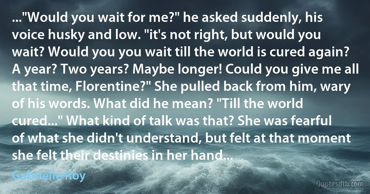 ..."Would you wait for me?" he asked suddenly, his voice husky and low. "it's not right, but would you wait? Would you you wait till the world is cured again? A year? Two years? Maybe longer! Could you give me all that time, Florentine?" She pulled back from him, wary of his words. What did he mean? "Till the world cured..." What kind of talk was that? She was fearful of what she didn't understand, but felt at that moment she felt their destinies in her hand... (Gabrielle Roy)