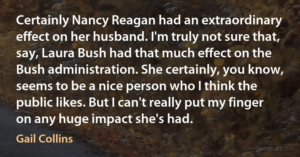 Certainly Nancy Reagan had an extraordinary effect on her husband. I'm truly not sure that, say, Laura Bush had that much effect on the Bush administration. She certainly, you know, seems to be a nice person who I think the public likes. But I can't really put my finger on any huge impact she's had. (Gail Collins)