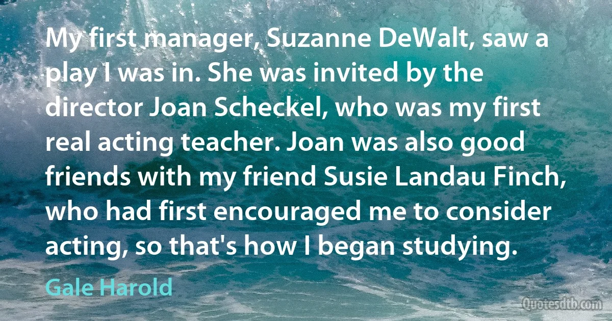 My first manager, Suzanne DeWalt, saw a play I was in. She was invited by the director Joan Scheckel, who was my first real acting teacher. Joan was also good friends with my friend Susie Landau Finch, who had first encouraged me to consider acting, so that's how I began studying. (Gale Harold)