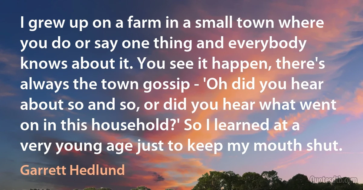 I grew up on a farm in a small town where you do or say one thing and everybody knows about it. You see it happen, there's always the town gossip - 'Oh did you hear about so and so, or did you hear what went on in this household?' So I learned at a very young age just to keep my mouth shut. (Garrett Hedlund)