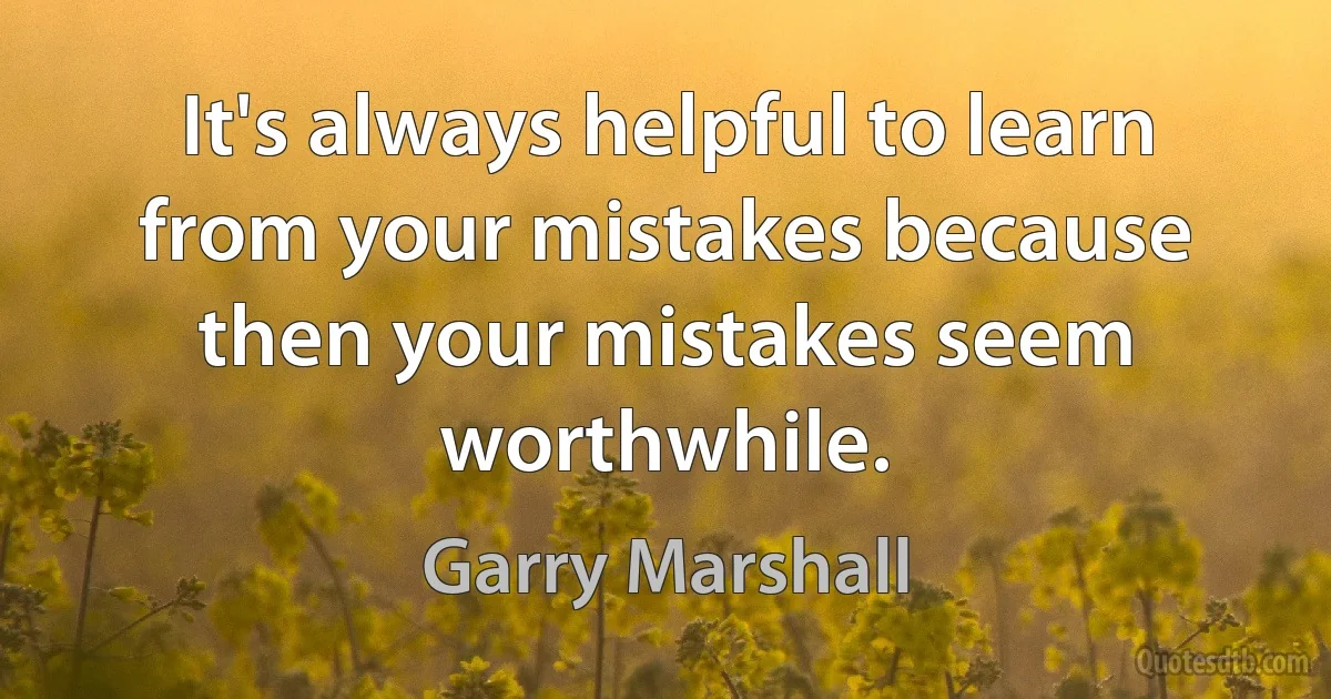 It's always helpful to learn from your mistakes because then your mistakes seem worthwhile. (Garry Marshall)