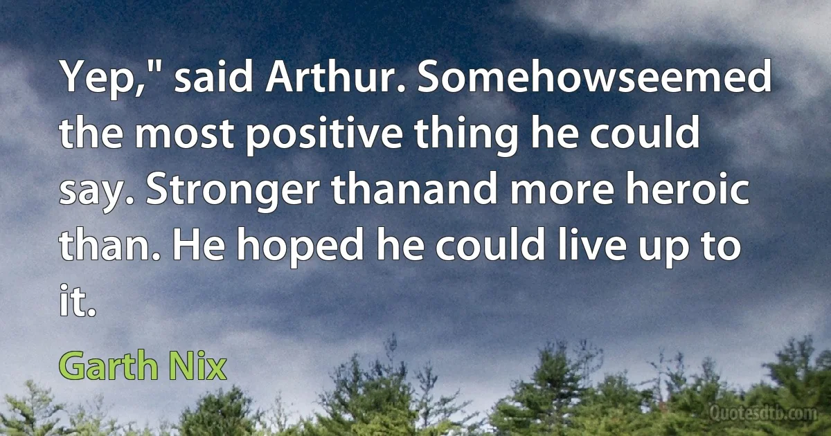 Yep," said Arthur. Somehowseemed the most positive thing he could say. Stronger thanand more heroic than. He hoped he could live up to it. (Garth Nix)