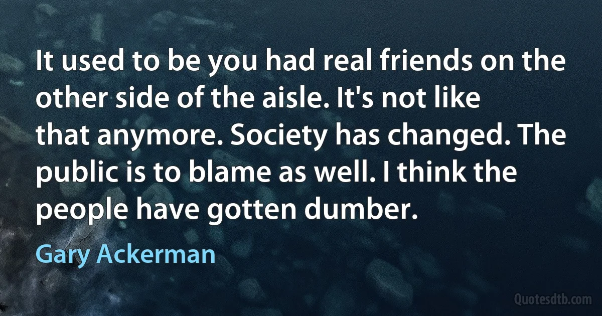 It used to be you had real friends on the other side of the aisle. It's not like that anymore. Society has changed. The public is to blame as well. I think the people have gotten dumber. (Gary Ackerman)