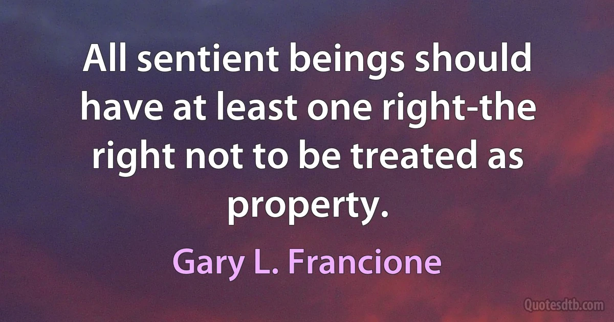 All sentient beings should have at least one right-the right not to be treated as property. (Gary L. Francione)