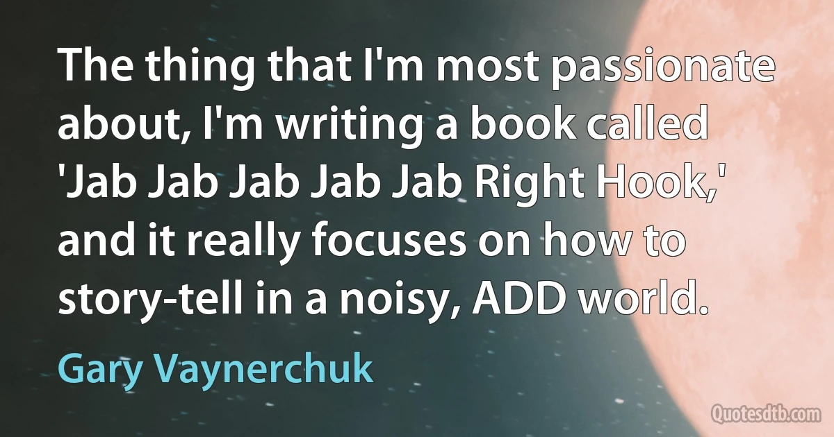 The thing that I'm most passionate about, I'm writing a book called 'Jab Jab Jab Jab Jab Right Hook,' and it really focuses on how to story-tell in a noisy, ADD world. (Gary Vaynerchuk)