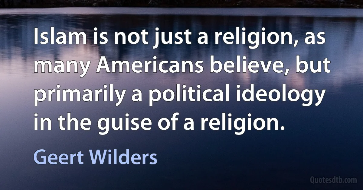 Islam is not just a religion, as many Americans believe, but primarily a political ideology in the guise of a religion. (Geert Wilders)