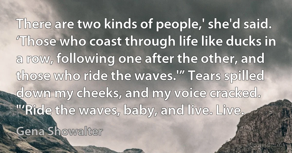 There are two kinds of people,' she'd said. ‘Those who coast through life like ducks in a row, following one after the other, and those who ride the waves.'” Tears spilled down my cheeks, and my voice cracked. "‘Ride the waves, baby, and live. Live. (Gena Showalter)