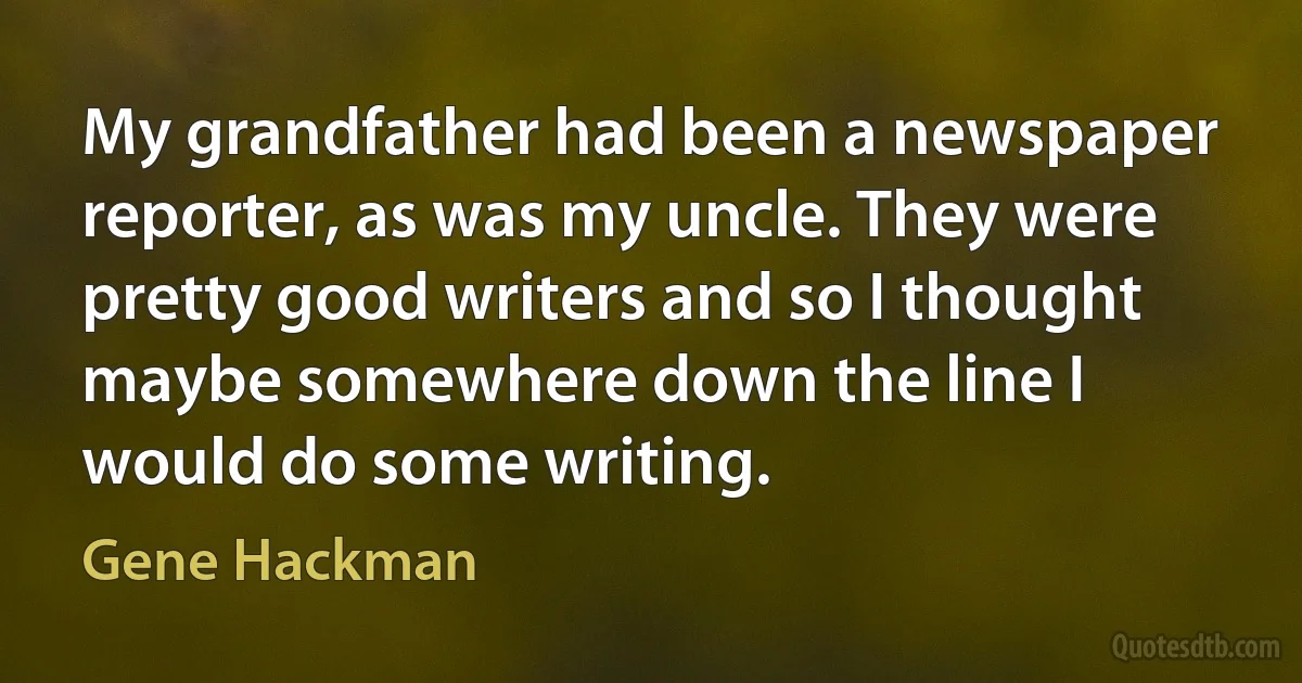 My grandfather had been a newspaper reporter, as was my uncle. They were pretty good writers and so I thought maybe somewhere down the line I would do some writing. (Gene Hackman)