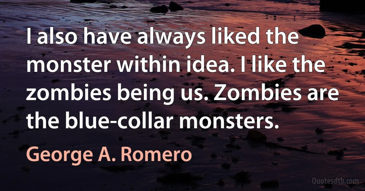 I also have always liked the monster within idea. I like the zombies being us. Zombies are the blue-collar monsters. (George A. Romero)