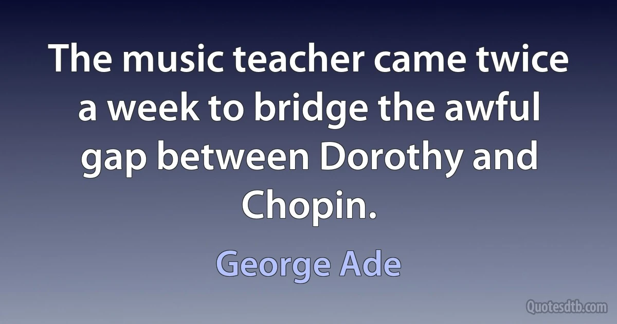 The music teacher came twice a week to bridge the awful gap between Dorothy and Chopin. (George Ade)