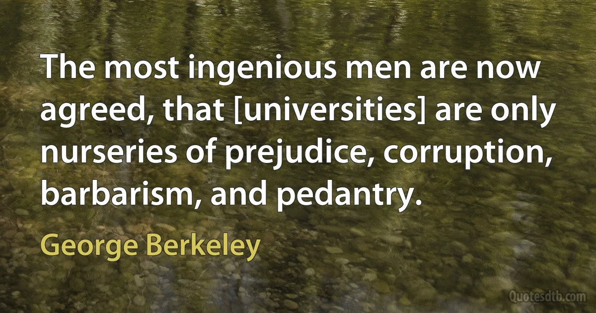 The most ingenious men are now agreed, that [universities] are only nurseries of prejudice, corruption, barbarism, and pedantry. (George Berkeley)