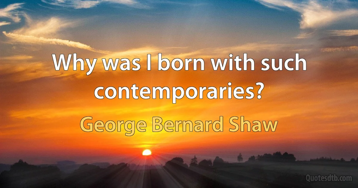 Why was I born with such contemporaries? (George Bernard Shaw)