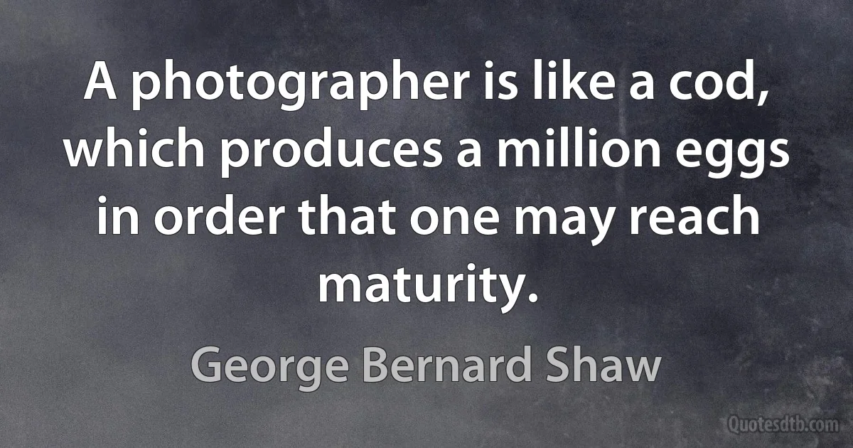 A photographer is like a cod, which produces a million eggs in order that one may reach maturity. (George Bernard Shaw)