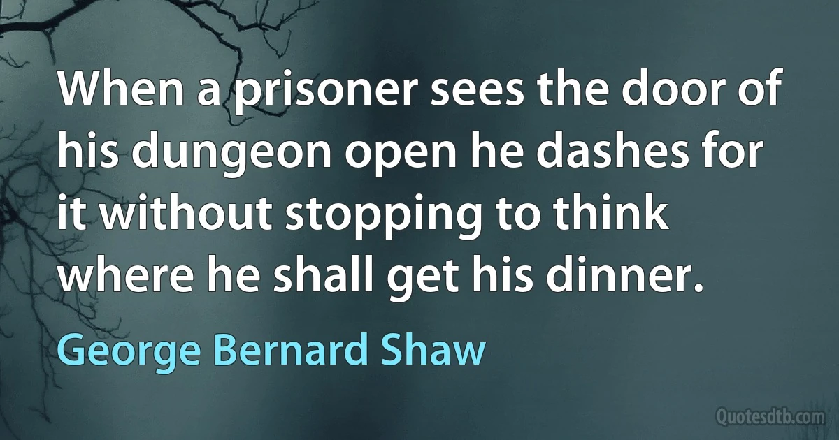 When a prisoner sees the door of his dungeon open he dashes for it without stopping to think where he shall get his dinner. (George Bernard Shaw)