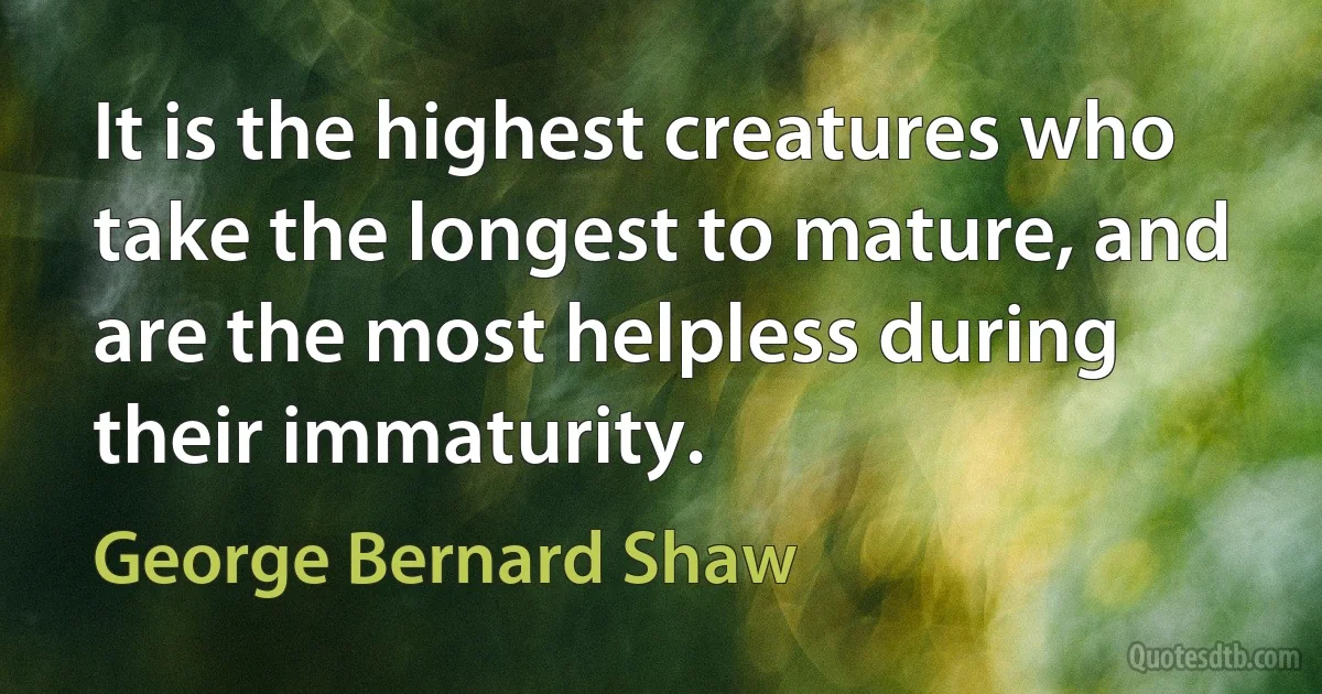 It is the highest creatures who take the longest to mature, and are the most helpless during their immaturity. (George Bernard Shaw)