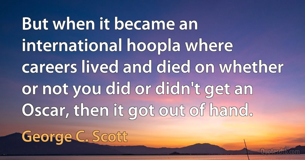 But when it became an international hoopla where careers lived and died on whether or not you did or didn't get an Oscar, then it got out of hand. (George C. Scott)