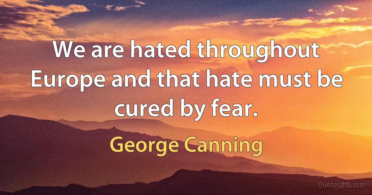 We are hated throughout Europe and that hate must be cured by fear. (George Canning)