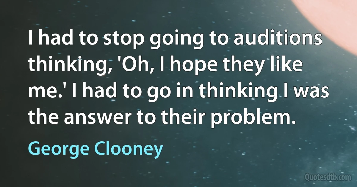 I had to stop going to auditions thinking, 'Oh, I hope they like me.' I had to go in thinking I was the answer to their problem. (George Clooney)