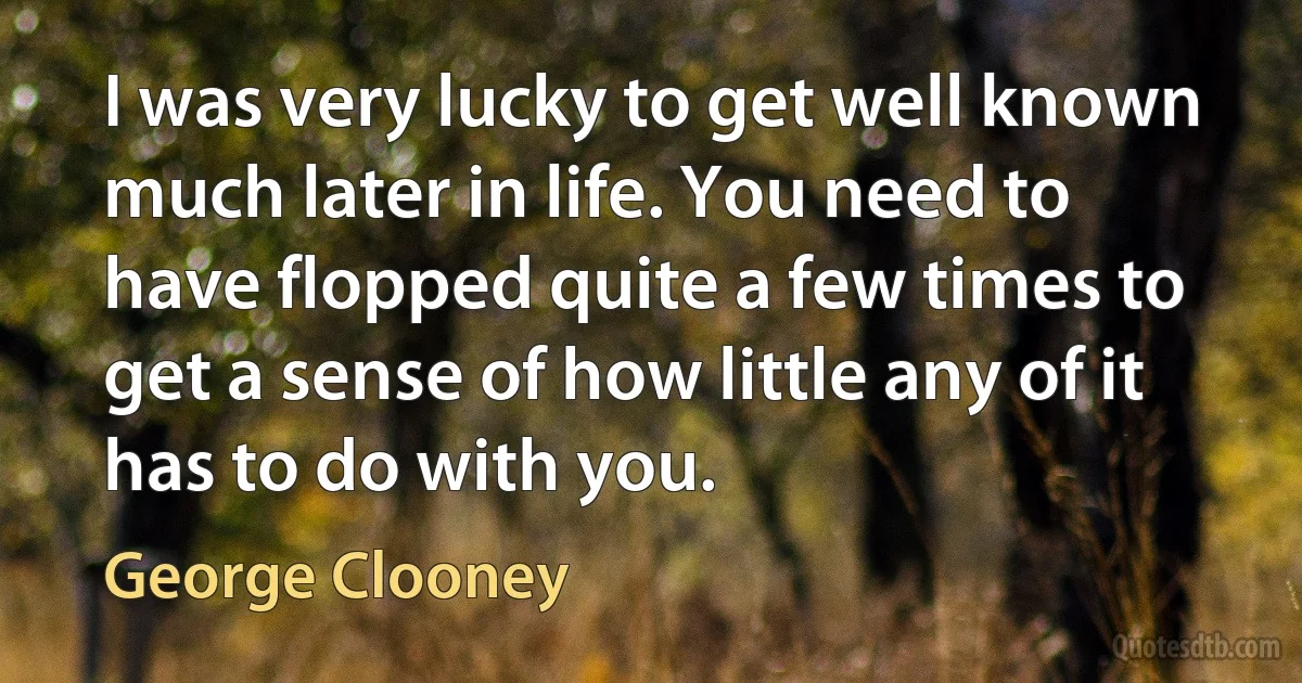 I was very lucky to get well known much later in life. You need to have flopped quite a few times to get a sense of how little any of it has to do with you. (George Clooney)