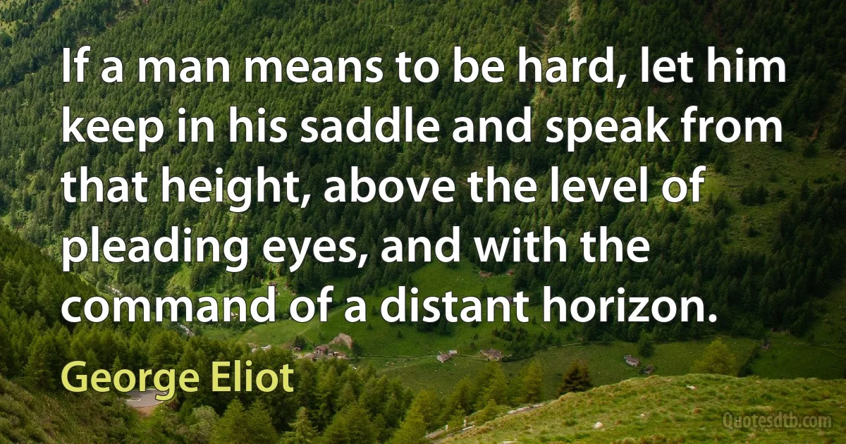 If a man means to be hard, let him keep in his saddle and speak from that height, above the level of pleading eyes, and with the command of a distant horizon. (George Eliot)