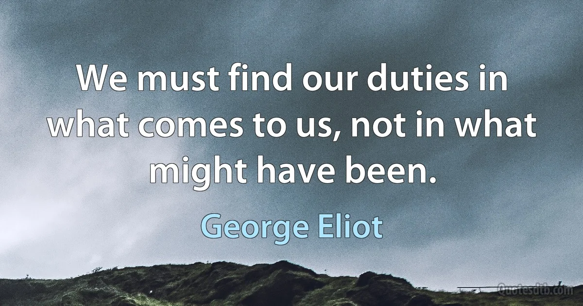 We must find our duties in what comes to us, not in what might have been. (George Eliot)