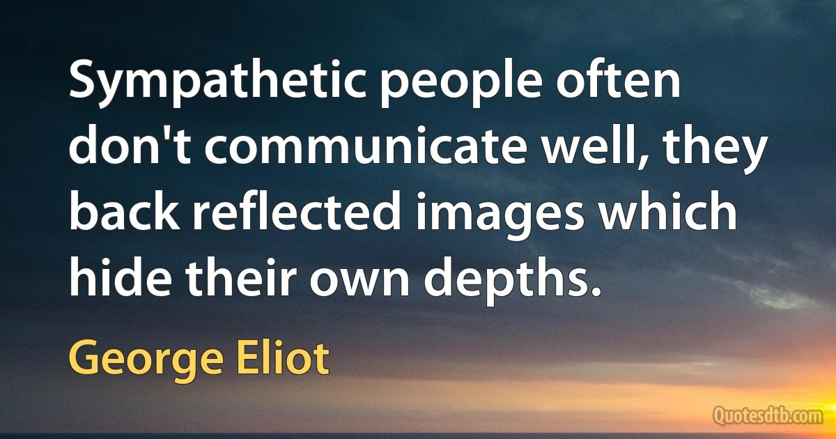 Sympathetic people often don't communicate well, they back reflected images which hide their own depths. (George Eliot)