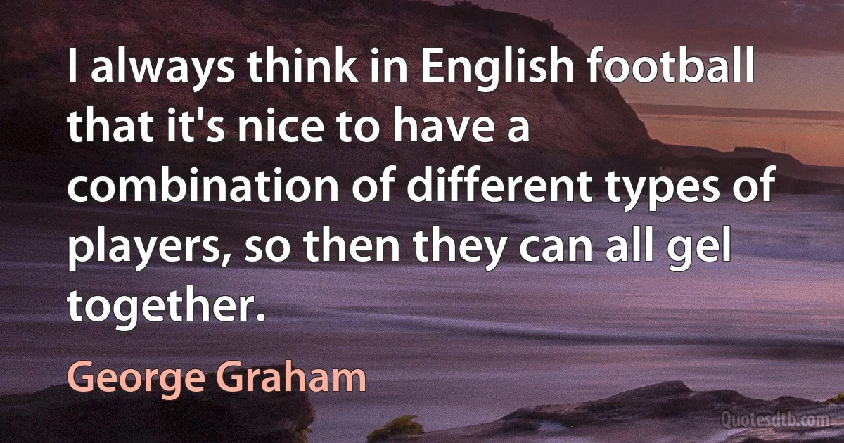 I always think in English football that it's nice to have a combination of different types of players, so then they can all gel together. (George Graham)