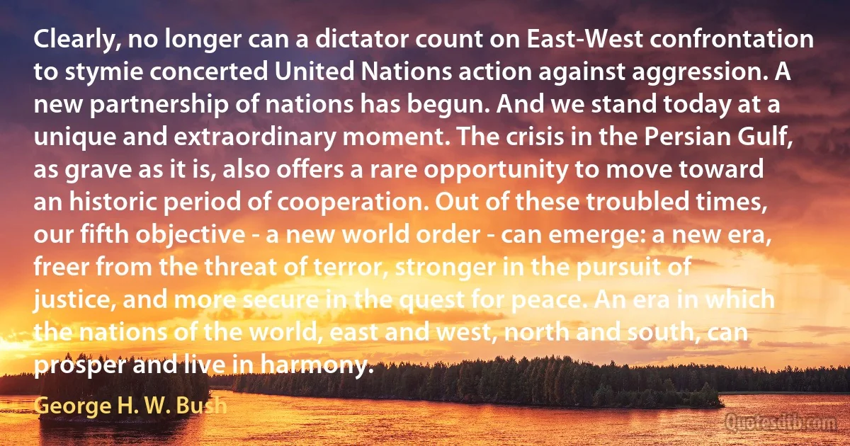 Clearly, no longer can a dictator count on East-West confrontation to stymie concerted United Nations action against aggression. A new partnership of nations has begun. And we stand today at a unique and extraordinary moment. The crisis in the Persian Gulf, as grave as it is, also offers a rare opportunity to move toward an historic period of cooperation. Out of these troubled times, our fifth objective - a new world order - can emerge: a new era, freer from the threat of terror, stronger in the pursuit of justice, and more secure in the quest for peace. An era in which the nations of the world, east and west, north and south, can prosper and live in harmony. (George H. W. Bush)