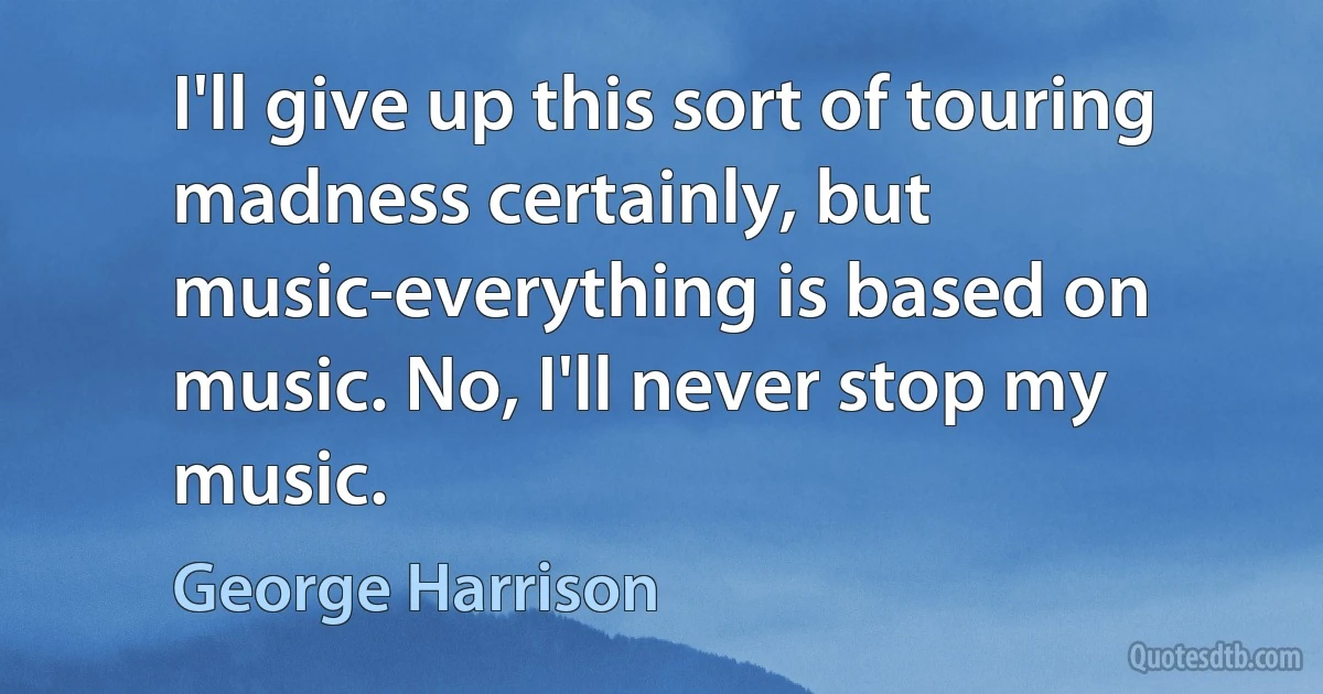 I'll give up this sort of touring madness certainly, but music-everything is based on music. No, I'll never stop my music. (George Harrison)