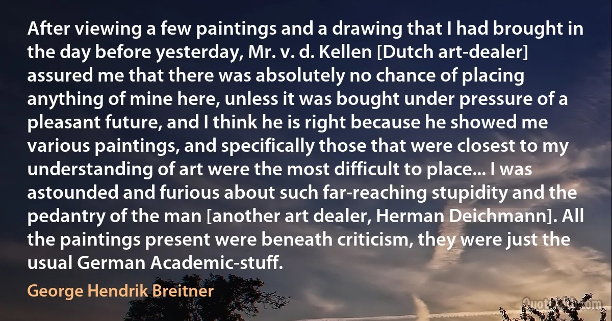 After viewing a few paintings and a drawing that I had brought in the day before yesterday, Mr. v. d. Kellen [Dutch art-dealer] assured me that there was absolutely no chance of placing anything of mine here, unless it was bought under pressure of a pleasant future, and I think he is right because he showed me various paintings, and specifically those that were closest to my understanding of art were the most difficult to place... I was astounded and furious about such far-reaching stupidity and the pedantry of the man [another art dealer, Herman Deichmann]. All the paintings present were beneath criticism, they were just the usual German Academic-stuff. (George Hendrik Breitner)