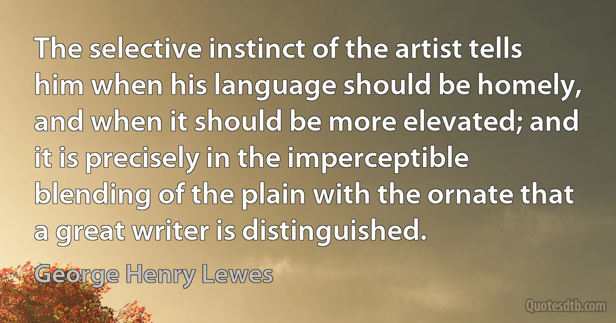 The selective instinct of the artist tells him when his language should be homely, and when it should be more elevated; and it is precisely in the imperceptible blending of the plain with the ornate that a great writer is distinguished. (George Henry Lewes)