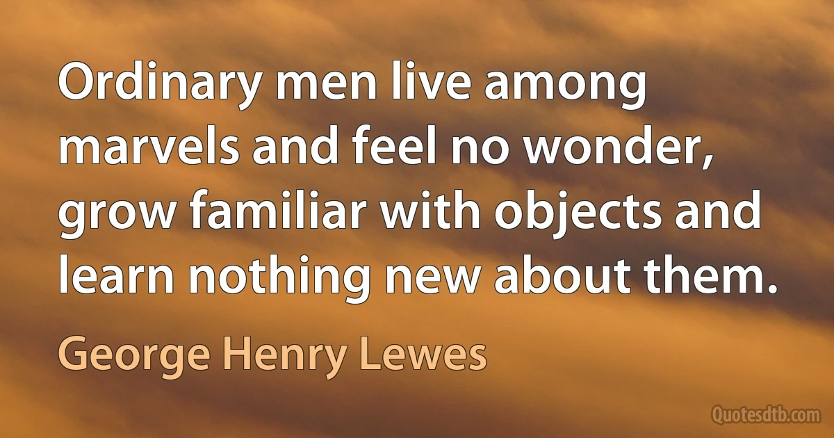 Ordinary men live among marvels and feel no wonder, grow familiar with objects and learn nothing new about them. (George Henry Lewes)