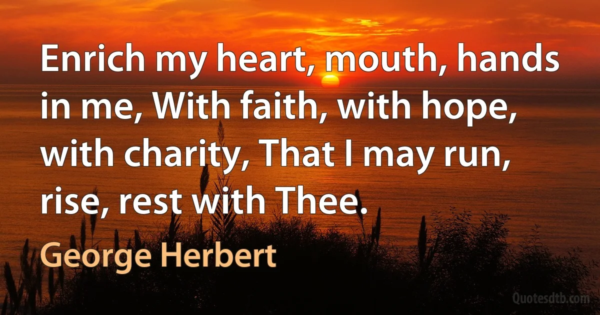 Enrich my heart, mouth, hands in me, With faith, with hope, with charity, That I may run, rise, rest with Thee. (George Herbert)