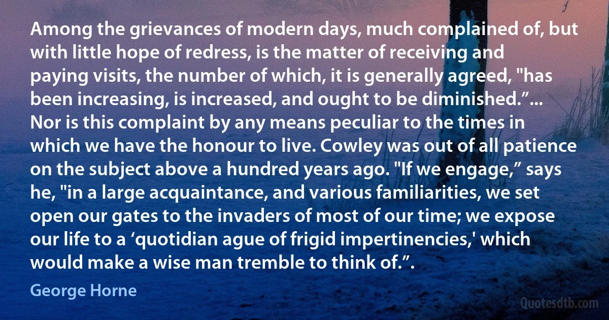 Among the grievances of modern days, much complained of, but with little hope of redress, is the matter of receiving and paying visits, the number of which, it is generally agreed, "has been increasing, is increased, and ought to be diminished.”... Nor is this complaint by any means peculiar to the times in which we have the honour to live. Cowley was out of all patience on the subject above a hundred years ago. "If we engage,” says he, "in a large acquaintance, and various familiarities, we set open our gates to the invaders of most of our time; we expose our life to a ‘quotidian ague of frigid impertinencies,' which would make a wise man tremble to think of.”. (George Horne)