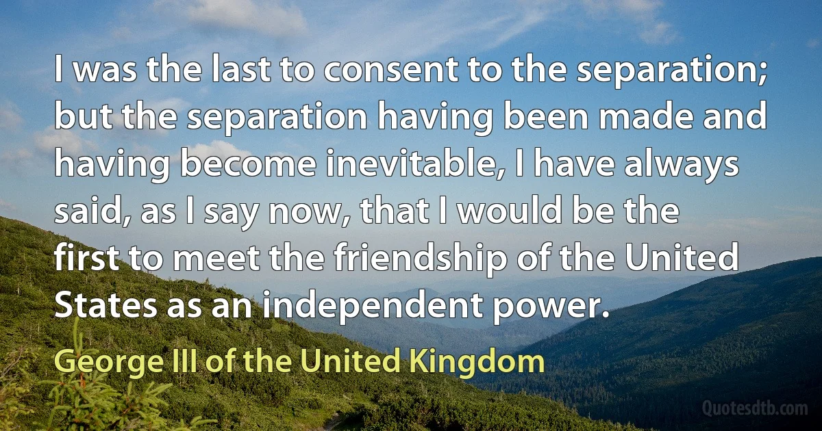 I was the last to consent to the separation; but the separation having been made and having become inevitable, I have always said, as I say now, that I would be the first to meet the friendship of the United States as an independent power. (George III of the United Kingdom)