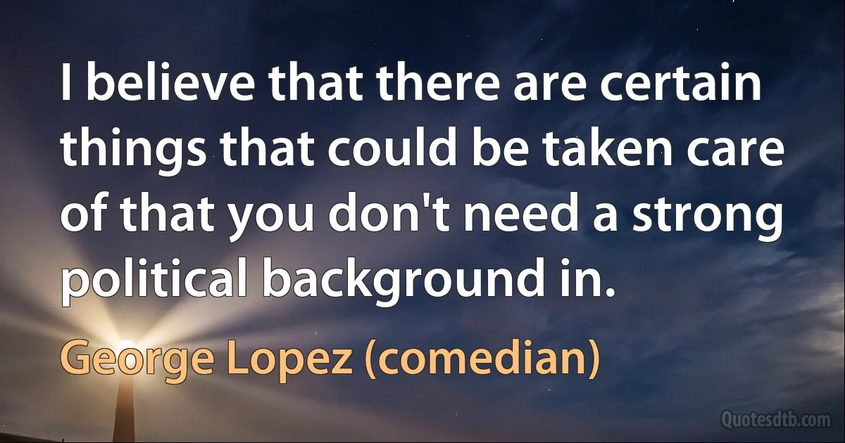 I believe that there are certain things that could be taken care of that you don't need a strong political background in. (George Lopez (comedian))